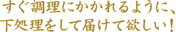 すぐ調理にかかれるように、下処理をして届けて欲しい！