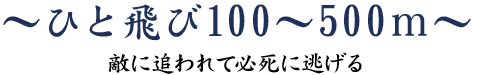 ひと飛び 100～500ｍ～敵に追われて必死に逃げる～